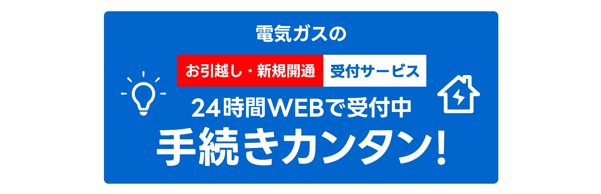 電気ガスの「『お引越し・新規開通』受付サービス」
24時間WEBで受付中
手続きカンタン!
